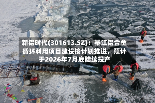 新铝时代(301613.SZ)：綦江铝合金循环利用项目建设按计划推进，预计于2026年7月底陆续投产