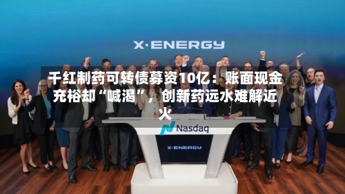 千红制药可转债募资10亿：账面现金充裕却“喊渴	”，创新药远水难解近火-第2张图片