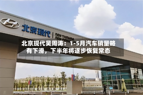 北京现代吴周涛：1-5月汽车销量略有下滑	，下半年将逐步恢复常态-第2张图片