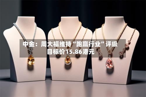 中金：周大福维持“跑赢行业”评级 目标价15.86港元-第2张图片