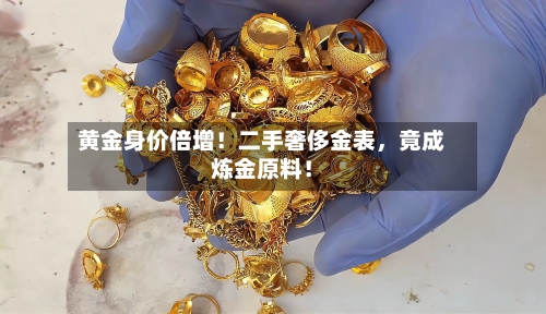 黄金身价倍增！二手奢侈金表	，竟成炼金原料！-第3张图片