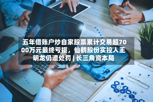 五年借账户炒自家股票累计交易超7000万元最终亏损，仙鹤股份实控人王明龙仍遭处罚 | 长三角资本局-第2张图片