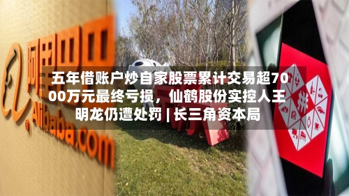 五年借账户炒自家股票累计交易超7000万元最终亏损，仙鹤股份实控人王明龙仍遭处罚 | 长三角资本局-第3张图片
