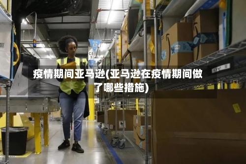 疫情期间亚马逊(亚马逊在疫情期间做了哪些措施)