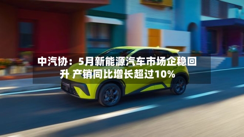 中汽协:5月新能源汽车市场企稳回升 产销同比增长超过10%-第3张图片