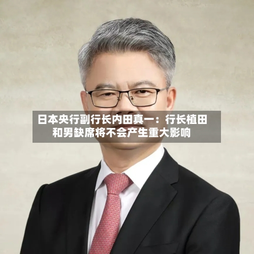 日本央行副行长内田真一:行长植田和男缺席将不会产生重大影响-第2张图片