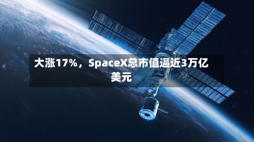 大涨17%，SpaceX总市值逼近3万亿美元