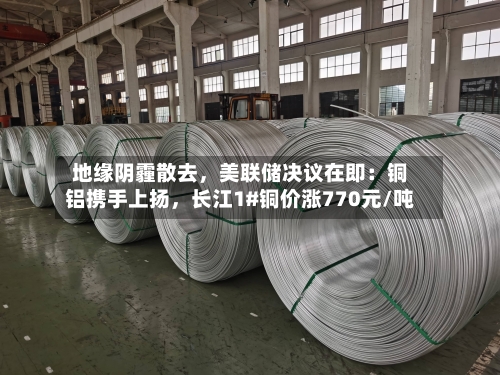 地缘阴霾散去	，美联储决议在即：铜铝携手上扬，长江1#铜价涨770元/吨-第3张图片