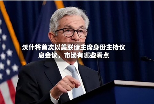 沃什将首次以美联储主席身份主持议息会议，市场有哪些看点-第2张图片