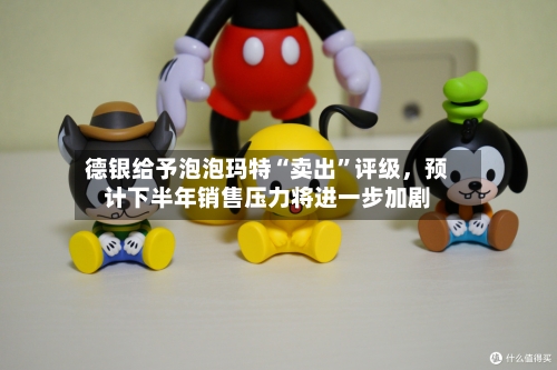 德银给予泡泡玛特“卖出”评级	，预计下半年销售压力将进一步加剧-第2张图片