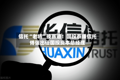 信托“老将	”换赛道！国投泰康信托傅强出任国投资本总经理-第3张图片