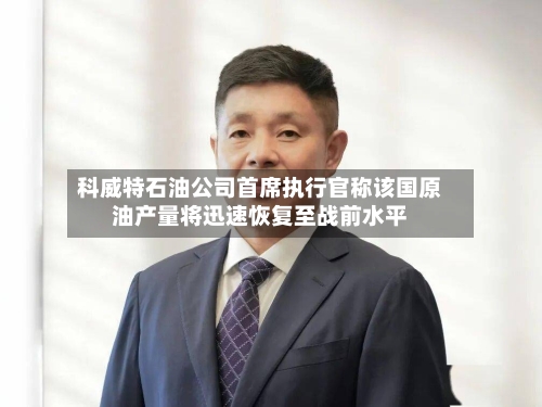 科威特石油公司首席执行官称该国原油产量将迅速恢复至战前水平