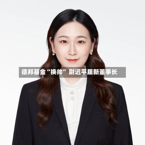 德邦基金“换帅	” 尉迟平履新董事长-第2张图片