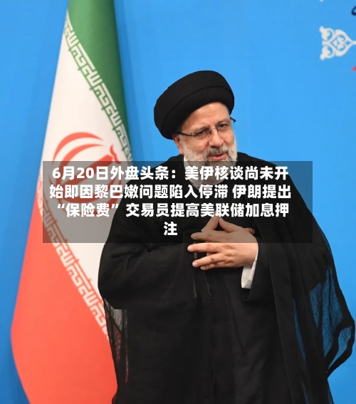 6月20日外盘头条：美伊核谈尚未开始即因黎巴嫩问题陷入停滞 伊朗提出“保险费” 交易员提高美联储加息押注-第3张图片