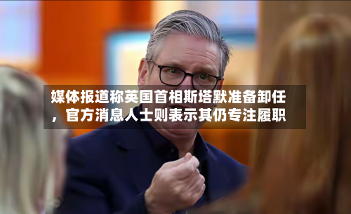 媒体报道称英国首相斯塔默准备卸任，官方消息人士则表示其仍专注履职-第2张图片