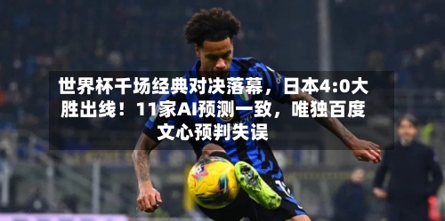 世界杯千场经典对决落幕	，日本4:0大胜出线！11家AI预测一致，唯独百度文心预判失误-第2张图片