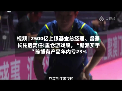 视频 | 2500亿上银基金总经理、督察长先后离任!重仓游戏股，“新潮买手”陈博有产品年内亏23%-第2张图片