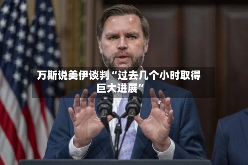 万斯说美伊谈判“过去几个小时取得巨大进展”-第2张图片