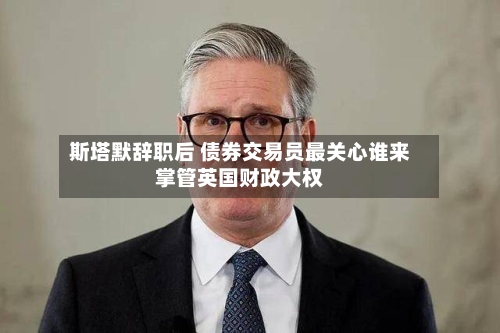 斯塔默辞职后 债券交易员最关心谁来掌管英国财政大权-第2张图片