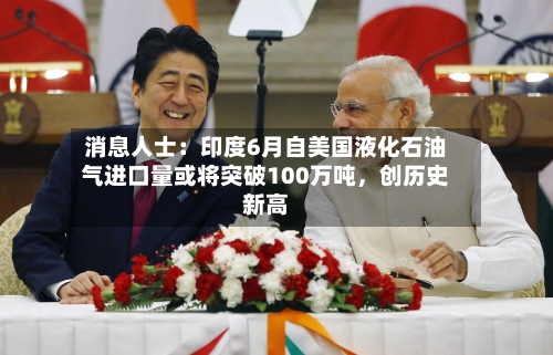 消息人士：印度6月自美国液化石油气进口量或将突破100万吨，创历史新高