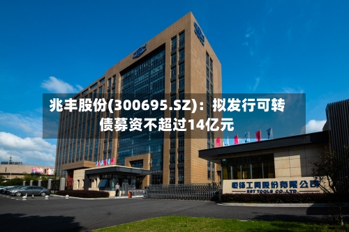 兆丰股份(300695.SZ)：拟发行可转债募资不超过14亿元
