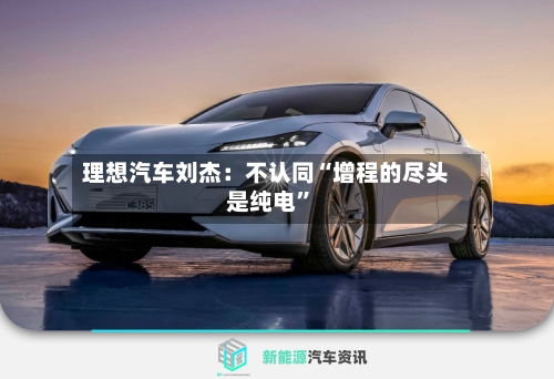 理想汽车刘杰：不认同“增程的尽头是纯电”-第3张图片