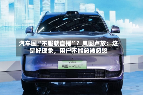汽车圈“不服就直播”？岚图卢放：这是好现象，用户不能总被忽悠-第3张图片