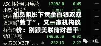 加息阴影下黄金白银双双“栽了”，又一家机构砍价：别跟美联储对着干