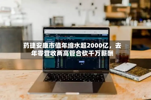 药捷安康市值年缩水超2000亿，去年零营收两高管合砍千万薪酬-第2张图片