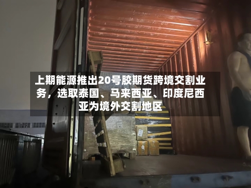 上期能源推出20号胶期货跨境交割业务，选取泰国、马来西亚、印度尼西亚为境外交割地区