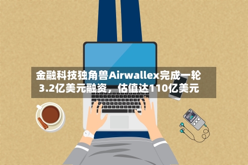 金融科技独角兽Airwallex完成一轮3.2亿美元融资	，估值达110亿美元-第2张图片