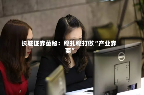 长城证券董秘：稳扎稳打做“产业券商	”-第3张图片