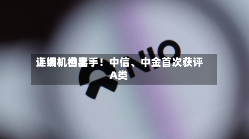 上调！世界评级机构出手！中信	、中金首次获评A类-第2张图片