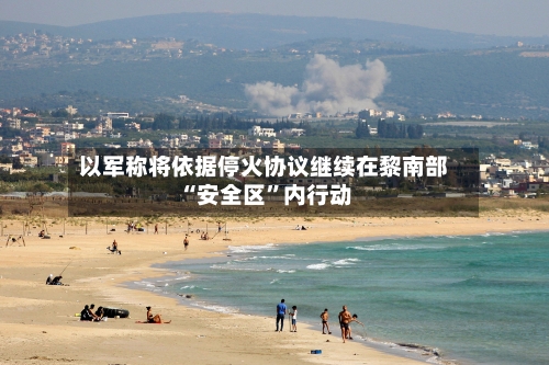 以军称将依据停火协议继续在黎南部“安全区”内行动-第3张图片