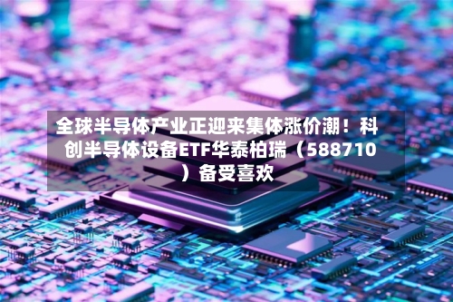 全球半导体产业正迎来集体涨价潮！科创半导体设备ETF华泰柏瑞（588710）备受喜欢
