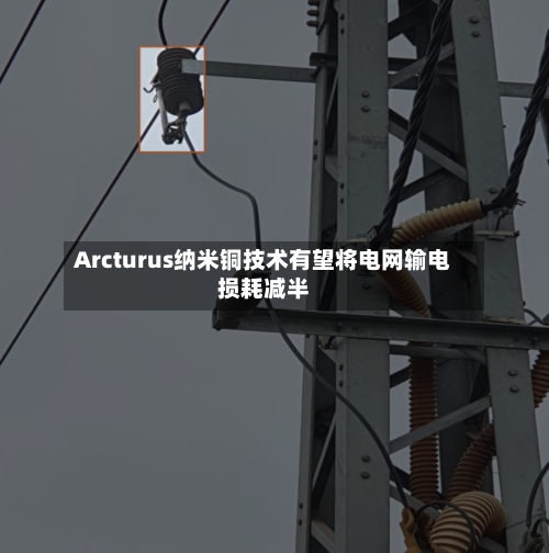 Arcturus纳米铜技术有望将电网输电损耗减半