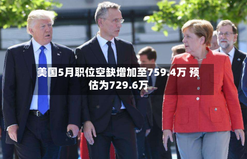 美国5月职位空缺增加至759.4万 预估为729.6万