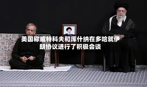 美国称威特科夫和库什纳在多哈就伊朗协议进行了积极会谈