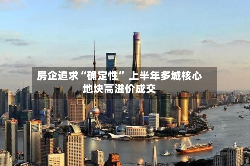 房企追求“确定性” 上半年多城核心地块高溢价成交-第3张图片