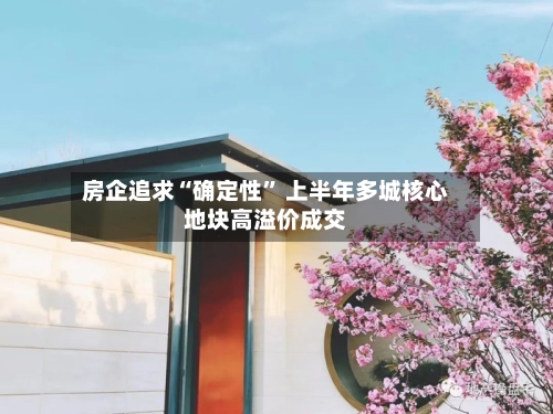房企追求“确定性” 上半年多城核心地块高溢价成交-第2张图片