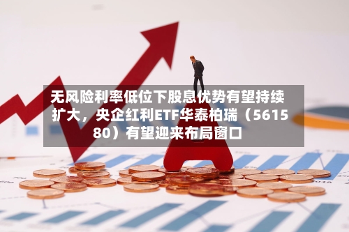 无风险利率低位下股息优势有望持续扩大，央企红利ETF华泰柏瑞（561580）有望迎来布局窗口