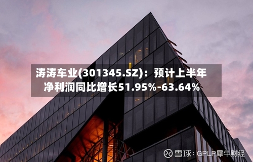 涛涛车业(301345.SZ)：预计上半年净利润同比增长51.95%-63.64%