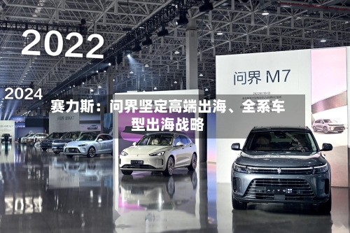 赛力斯：问界坚定高端出海、全系车型出海战略