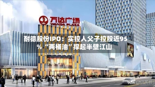 耐德股份IPO：实控人父子控股近95% “两桶油”撑起半壁江山