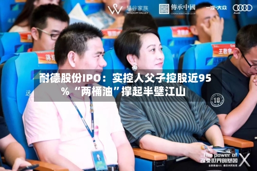 耐德股份IPO：实控人父子控股近95% “两桶油	”撑起半壁江山-第2张图片