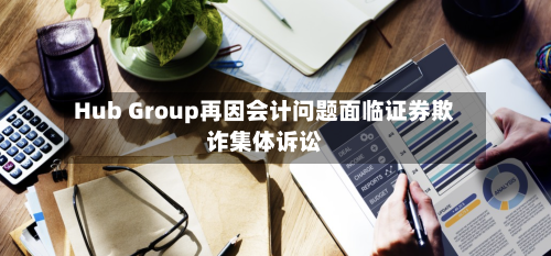 Hub Group再因会计问题面临证券欺诈集体诉讼-第2张图片