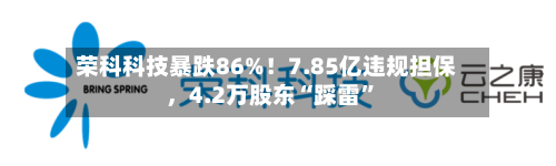 荣科科技暴跌86%！7.85亿违规担保，4.2万股东“踩雷	”-第2张图片
