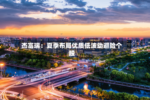 杰富瑞：夏季布局优质低波动避险个股
