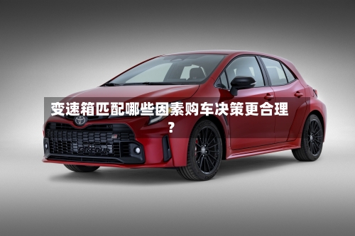 变速箱匹配哪些因素购车决策更合理？