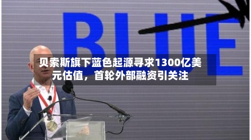 贝索斯旗下蓝色起源寻求1300亿美元估值，首轮外部融资引关注-第2张图片